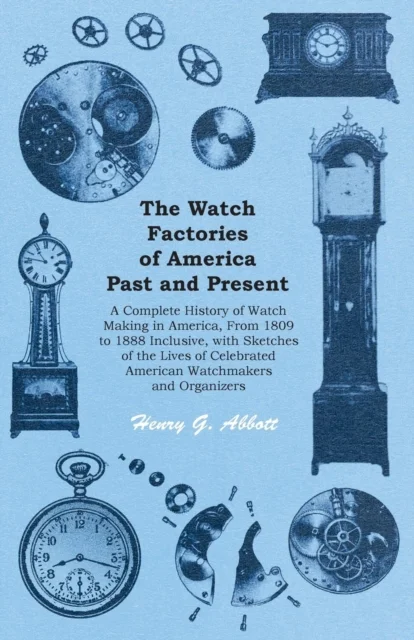 The Watch Factories of America Past and Present -;A Complete History of Watch Making in America, From 1809 to 1888 Inclusive, with Sketches of the Lives of Celebrated American Watchmakers and Organize