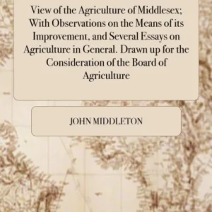 View of the Agriculture of Middlesex; With Observations on the Means of its Improvement, and Several Essays on Agriculture in General. Drawn up for the Consideration of the Board of Agriculture