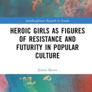 Heroic Girls as Figures of Resistance and Futurity in Popular Culture Heroic Girls as Figures of Resistance and Futurity in Popular Culture